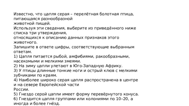 Известно, что цапля серая – перелётная болотная птица, питающаяся разнообразной животной пищей. Используя эти сведения, выберите из приведённого ниже списка три утверждения, относящихся к описанию данных признаков этого животного. Запишите в ответе цифры, соответствующие выбранным ответам. 1) Цапля питается рыбой, амфибиями, ракообразными, насекомыми и мелкими змеями. 2) На зиму цапли улетают в Юго-Западную Африку. 3) У птицы длинные тонкие ноги и острый клюв с мелкими зубчиками по краям. 4) Наиболее широко серая цапля распространена в центре и на севере Европейской части России. 5) Гнездо серой цапли имеет форму перевёрнутого конуса. 6) Гнездится цапля группами или колониями по 10–20, а иногда и более гнёзд. 