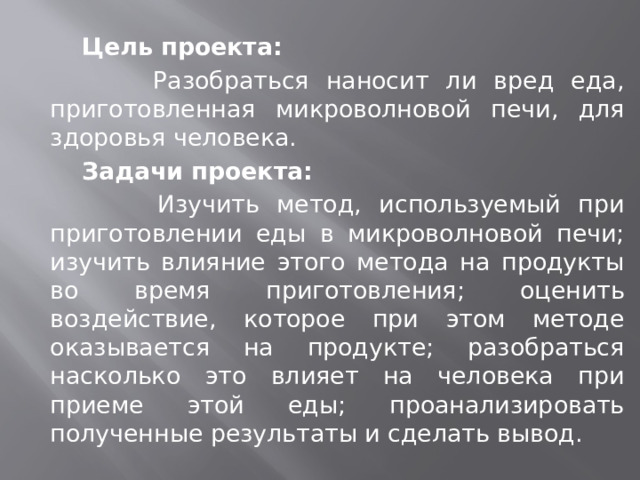  Цель проекта:  Разобраться наносит ли вред еда, приготовленная микроволновой печи, для здоровья человека.  Задачи проекта:  Изучить метод, используемый при приготовлении еды в микроволновой печи; изучить влияние этого метода на продукты во время приготовления; оценить воздействие, которое при этом методе оказывается на продукте; разобраться насколько это влияет на человека при приеме этой еды; проанализировать полученные результаты и сделать вывод. 