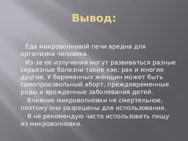 Вывод:  Еда микроволновой печи вредна для организма человека.  Из-за ее излучения могут развиваться разные серьезные болезни такие как: рак и многие другие. У беременных женщин может быть самопроизвольный аборт, преждевременные роды и врожденные заболевания детей.  Влияние микроволновки не смертельное, поэтому они разрешены для использования.  Я не рекомендую часто использовать пищу из микроволновки. 