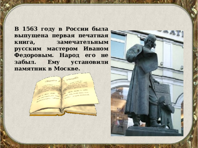 В 1563 году в России была выпущена первая печатная книга, замечательным русским мастером Иваном Федоровым. Народ его не забыл. Ему установили памятник в Москве. 