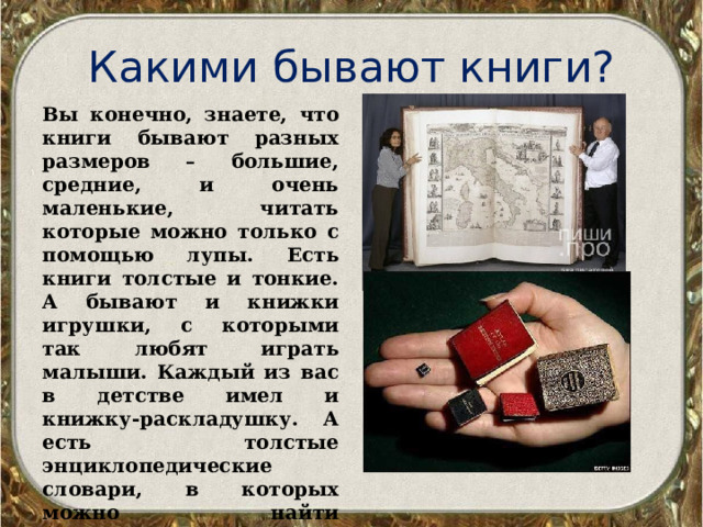 Какими бывают книги? Вы конечно, знаете, что книги бывают разных размеров – большие, средние, и очень маленькие, читать которые можно только с помощью лупы. Есть книги толстые и тонкие. А бывают и книжки игрушки, с которыми так любят играть малыши. Каждый из вас в детстве имел и книжку-раскладушку. А есть толстые энциклопедические словари, в которых можно найти информацию обо всем на свете. 
