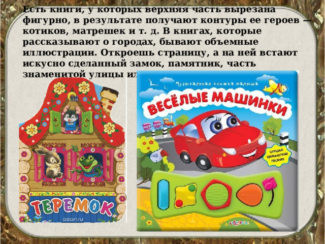 Есть книги, у которых верхняя часть вырезана фигурно, в результате получают контуры ее героев — котиков, матрешек и т. д. В книгах, которые рассказывают о городах, бывают объемные иллюстрации. Откроешь страницу, а на ней встают искусно сделанный замок, памятник, часть знаменитой улицы или площади. 