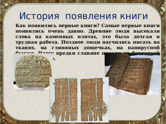 История появления книги Как появились первые книги? Самые первые книги появились очень давно. Древние люди высекали слова на каменных плитах, это была долгая и трудная работа. Позднее люди научились писать на тканях, на глиняных дощечках, на папирусной бумаге. Наши предки славяне писали на березовой коре – бересте. 