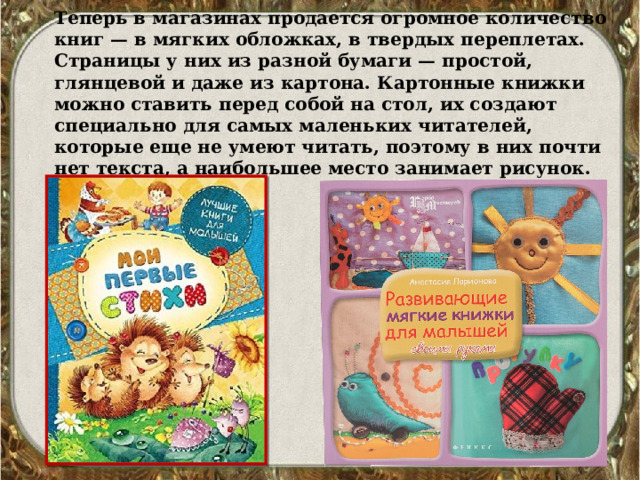 Теперь в магазинах продается огромное количество книг — в мягких обложках, в твердых переплетах. Страницы у них из разной бумаги — простой, глянцевой и даже из картона. Картонные книжки можно ставить перед собой на стол, их создают специально для самых маленьких читателей, которые еще не умеют читать, поэтому в них почти нет текста, а наибольшее место занимает рисунок. 