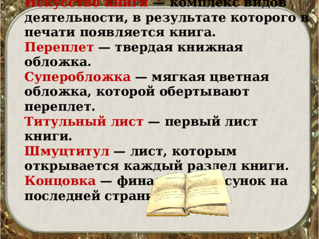 СЛОВАРНАЯ РАБОТА Искусство книги — комплекс видов деятельности, в результате которого в печати появляется книга. Переплет — твердая книжная обложка. Суперобложка — мягкая цветная обложка, которой обертывают переплет. Титульный лист — первый лист книги. Шмуцтитул — лист, которым открывается каждый раздел книги. Концовка — финальный рисунок на последней странице. 