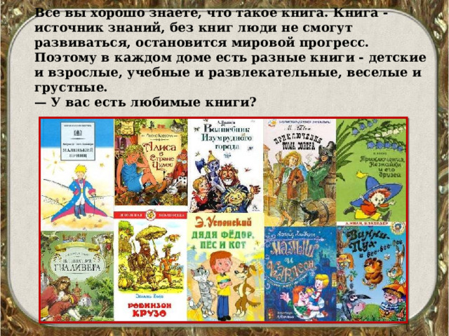 Все вы хорошо знаете, что такое книга. Книга - источник знаний, без книг люди не смогут развиваться, остановится мировой прогресс. Поэтому в каждом доме есть разные кни­ги - детские и взрослые, учебные и развлекательные, веселые и грустные. — У вас есть любимые книги? 