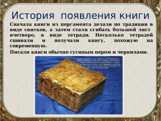 История появления книги Сначала книги из пергамента делали по традиции в виде свитков, а затем стали сгибать большой лист вчетверо, в виде тетради. Несколько тетрадей сшивали и получали книгу, похожую на современную. Писали книги обычно гусиным пером и чернилами. 