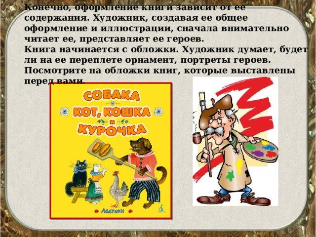 Конечно, оформление книги зависит от ее содержания. Художник, создавая ее общее оформление и иллюстрации, сначала внимательно читает ее, представляет ее героев. Книга начинается с обложки. Художник думает, будет ли на ее переплете орнамент, портреты героев. Посмотрите на обложки книг, которые выставлены перед вами. 