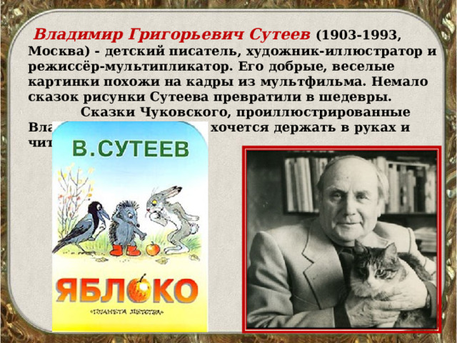   Владимир Григорьевич Сутеев   (1903-1993, Москва) - детский писатель, художник-иллюстратор и режиссёр-мультипликатор. Его добрые, веселые картинки похожи на кадры из мультфильма. Немало сказок рисунки Сутеева превратили в шедевры.               Сказки Чуковского, проиллюстрированные Владимиром Сутеевым, хочется держать в руках и читать детям. 
