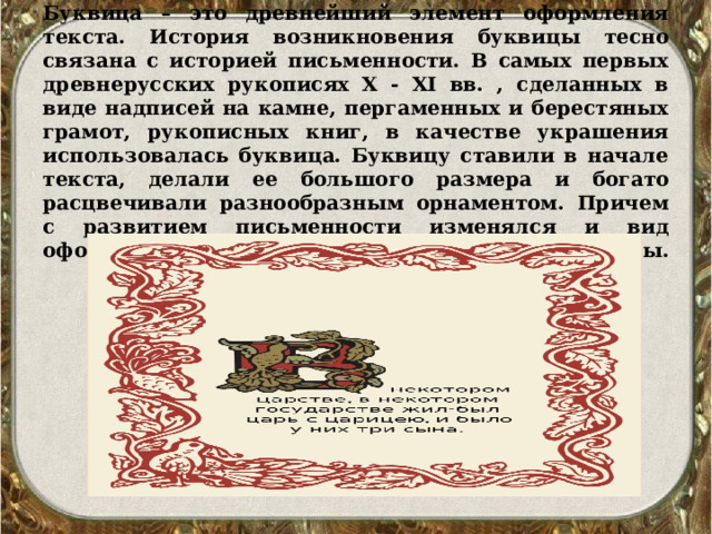       Буквица – это древнейший элемент оформления текста. История возникновения буквицы тесно связана с историей письменности. В самых первых древнерусских рукописях X - XI вв. , сделанных в виде надписей на камне, пергаменных и берестяных грамот, рукописных книг, в качестве украшения использовалась буквица. Буквицу ставили в начале текста, делали ее большого размера и богато расцвечивали разнообразным орнаментом. Причем с развитием письменности изменялся и вид оформления буквицы.   