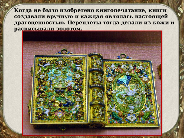 Когда не было изобретено книгопечатание, книги создавали вручную и каждая являлась настоящей драгоценностью. Переплеты тогда делали из кожи и расписывали золотом. 