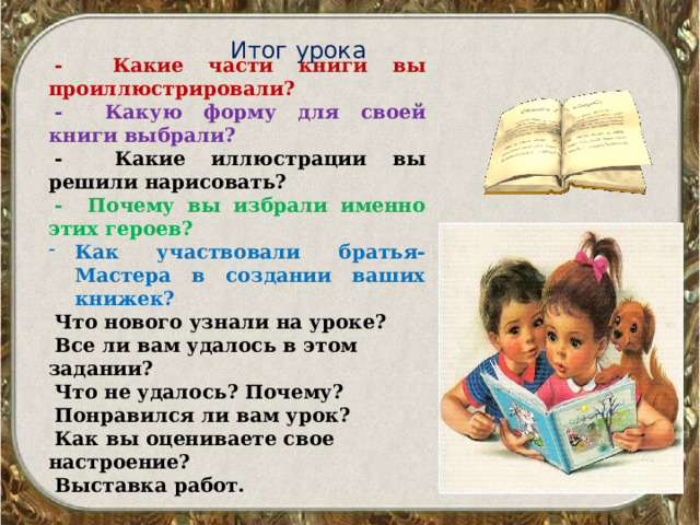 Итог урока - Какие части книги вы проиллюстрировали? - Какую форму для своей книги выбрали? - Какие иллюстрации вы решили нарисовать? - Почему вы избрали именно этих героев? Как участвовали братья-Мастера в создании ваших книжек? Что нового узнали на уроке? Все ли вам удалось в этом задании? Что не удалось? Почему? Понравился ли вам урок? Как вы оцениваете свое настроение? Выставка работ.  