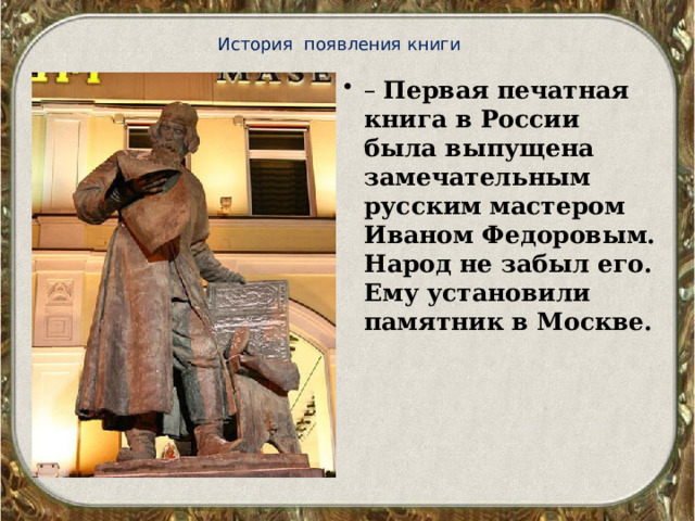 История появления книги – Первая печатная книга в России была выпущена замечательным русским мастером Иваном Федоровым. Народ не забыл его. Ему установили памятник в Москве. 