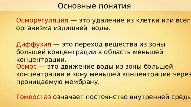 Основные понятия Осморегуляция — это удаление из клетки или всего организма излишней воды. Диффузия — это переход вещества из зоны большей концентрации в область меньшей концентрации. Осмос — это движение воды из зоны большей концентрации в зону меньшей концентрации через проницаемую мембрану. Гомеостаз означает постоянство внутренней среды. 