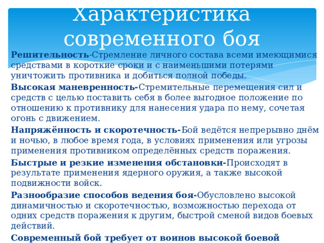 Характеристика современного боя Решительность -Стремление личного состава всеми имеющимися средствами в короткие сроки и с наименьшими потерями уничтожить противника и добиться полной победы. Высокая маневренность- Стремительные  перемещения сил и средств с целью поставить себя в более выгодное положение по отношению к противнику для нанесения удара по нему, сочетая огонь с движением. Напряжённость и скоротечность- Бой  ведётся непрерывно днём и ночью, в любое время года, в условиях применения или угрозы применения противником определённых средств поражения. Быстрые и резкие изменения обстановки- Происходят  в результате применения ядерного оружия, а также высокой подвижности войск. Разнообразие способов ведения боя- Обусловлено  высокой динамичностью и скоротечностью, возможностью перехода от одних средств поражения к другим, быстрой сменой видов боевых действий. Современный бой требует от воинов высокой боевой выучки, физической закалки, умения использовать всю мощь вооружения и техники, применять средства защиты и маскировки. 
