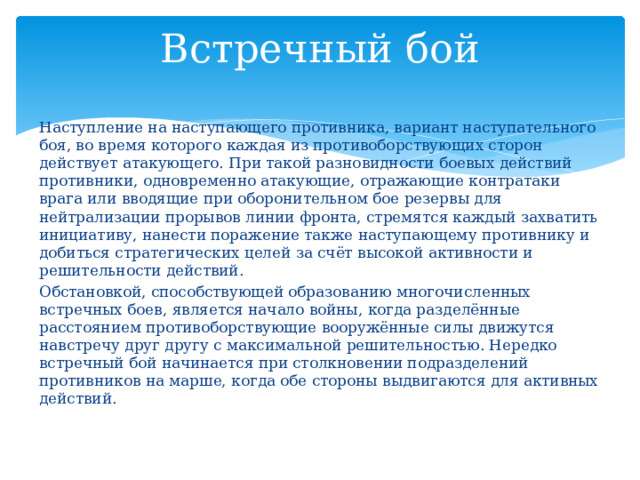 Встречный бой Наступление на наступающего противника, вариант наступательного боя, во время которого каждая из противоборствующих сторон действует атакующего. При такой разновидности боевых действий противники, одновременно атакующие, отражающие контратаки врага или вводящие при оборонительном бое резервы для нейтрализации прорывов линии фронта, стремятся каждый захватить инициативу, нанести поражение также наступающему противнику и добиться стратегических целей за счёт высокой активности и решительности действий. Обстановкой, способствующей образованию многочисленных встречных боев, является начало войны, когда разделённые расстоянием противоборствующие вооружённые силы движутся навстречу друг другу с максимальной решительностью. Нередко встречный бой начинает­ся при столкновении подразделений противников на марше, когда обе стороны выдвигаются для активных действий. 