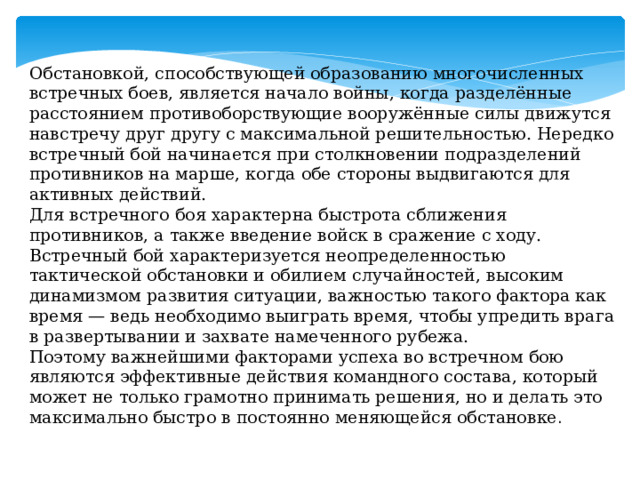 Обстановкой, способствующей образованию многочисленных встречных боев, является начало войны, когда разделённые расстоянием противоборствующие вооружённые силы движутся навстречу друг другу с максимальной решительностью. Нередко встречный бой начинает­ся при столкновении подразделений противников на марше, когда обе стороны выдвигаются для активных действий. Для встречного боя характерна быстрота сближения противников, а также введение войск в сражение с ходу. Встречный бой характеризуется неопределенностью тактической обстановки и обилием случайностей, высоким динамизмом развития ситуации, важностью такого фактора как время — ведь необходимо выиграть время, чтобы упредить врага в развертывании и захвате намеченного рубежа. Поэтому важнейшими факторами успеха во встречном бою являются эффективные действия командного состава, который может не только грамотно принимать решения, но и делать это максимально быстро в постоянно меняющейся обстановке . 