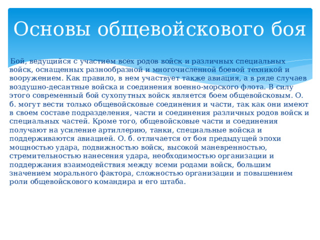 Основы общевойскового боя  Бой, ведущийся с участием всех родов войск и различных специальных войск, оснащенных разнообразной и многочисленной боевой техникой и вооружением. Как правило, в нем участвует также авиация, а в ряде случаев воздушно-десантные войска и соединения военно-морского флота. В силу этого современный бой сухопутных войск является боем общевойсковым. О. б. могут вести только общевойсковые соединения и части, так как они имеют в своем составе подразделения, части и соединения различных родов войск и специальных частей. Кроме того, общевойсковые части и соединения получают на усиление артиллерию, танки, специальные войска и поддерживаются авиацией. О. б. отличается от боя предыдущей эпохи мощностью удара, подвижностью войск, высокой маневренностью, стремительностью нанесения удара, необходимостью организации и поддержания взаимодействия между всеми родами войск, большим значением морального фактора, сложностью организации и повышением роли общевойскового командира и его штаба. 