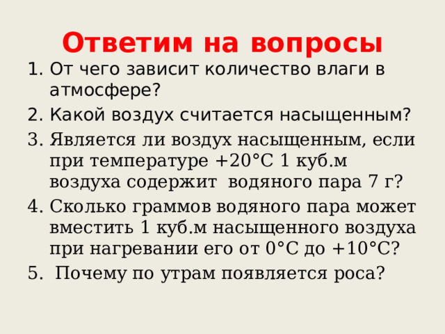 Ответим на вопросы От чего зависит количество влаги в атмосфере? Какой воздух считается насыщенным? Является ли воздух насыщенным, если при температуре +20°С 1 куб.м воздуха содержит водяного пара 7 г? Сколько граммов водяного пара может вместить 1 куб.м насыщенного воздуха при нагревании его от 0°С до +10°С?  Почему по утрам появляется роса? 
