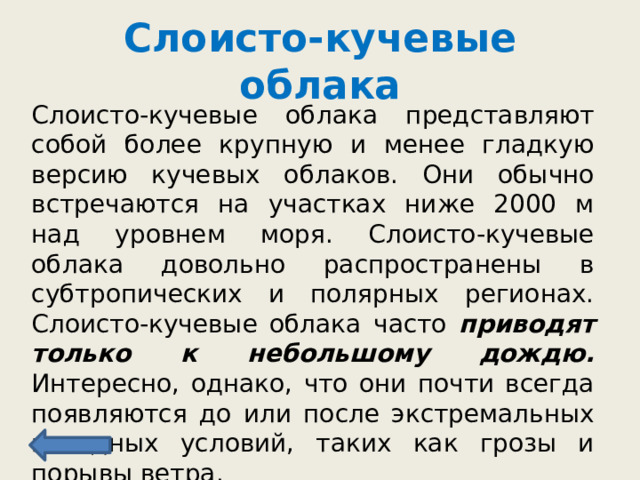 Слоисто-кучевые облака Слоисто-кучевые облака представляют собой более крупную и менее гладкую версию кучевых облаков. Они обычно встречаются на участках ниже 2000 м над уровнем моря. Слоисто-кучевые облака довольно распространены в субтропических и полярных регионах. Слоисто-кучевые облака часто приводят только к небольшому дождю. Интересно, однако, что они почти всегда появляются до или после экстремальных погодных условий, таких как грозы и порывы ветра. 