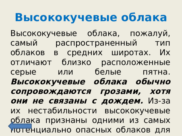 Высококучевые облака Высококучевые облака, пожалуй, самый распространенный тип облаков в средних широтах. Их отличают близко расположенные серые или белые пятна. Высококучевые облака обычно сопровождаются грозами, хотя они не связаны с дождем. Из-за их нестабильности высококучевые облака признаны одними из самых потенциально опасных облаков для авиации. 