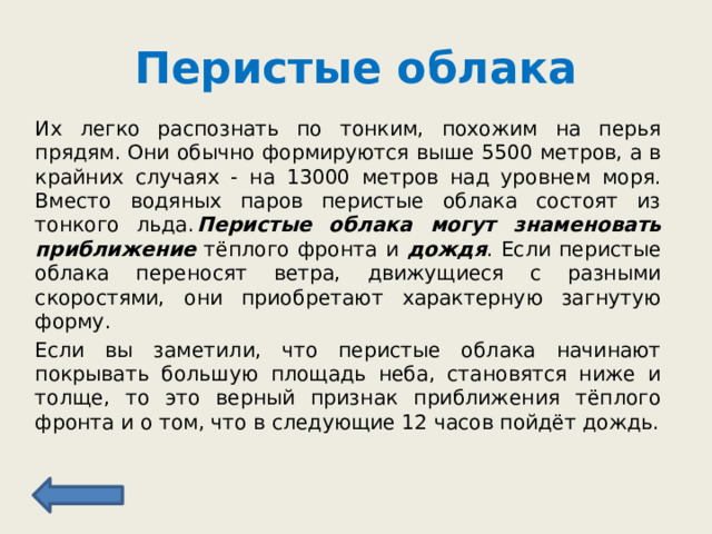 Перистые облака Их легко распознать по тонким, похожим на перья прядям. Они обычно формируются выше 5500 метров, а в крайних случаях - на 13000 метров над уровнем моря. Вместо водяных паров перистые облака состоят из тонкого льда.  Перистые облака могут знаменовать  приближение тёплого фронта и дождя . Если перистые облака переносят ветра, движущиеся с разными скоростями, они приобретают характерную загнутую форму. Если вы заметили, что перистые облака начинают покрывать большую площадь неба, становятся ниже и толще, то это верный признак приближения тёплого фронта и о том, что в следующие 12 часов пойдёт дождь. 