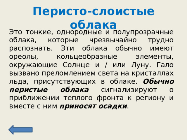 Перисто-слоистые облака Это тонкие, однородные и полупрозрачные облака, которые чрезвычайно трудно распознать. Эти облака обычно имеют ореолы, кольцеобразные элементы, окружающие Солнце и / или Луну. Гало вызвано преломлением света на кристаллах льда, присутствующих в облаке. Обычно перистые облака сигнализируют о приближении теплого фронта к региону и вместе с ним приносят осадки . 