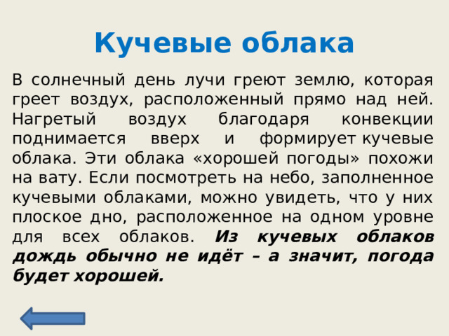 Кучевые облака В солнечный день лучи греют землю, которая греет воздух, расположенный прямо над ней. Нагретый воздух благодаря конвекции поднимается вверх и формирует кучевые облака. Эти облака «хорошей погоды» похожи на вату. Если посмотреть на небо, заполненное кучевыми облаками, можно увидеть, что у них плоское дно, расположенное на одном уровне для всех облаков. Из кучевых облаков дождь обычно не идёт – а значит, погода будет хорошей. 