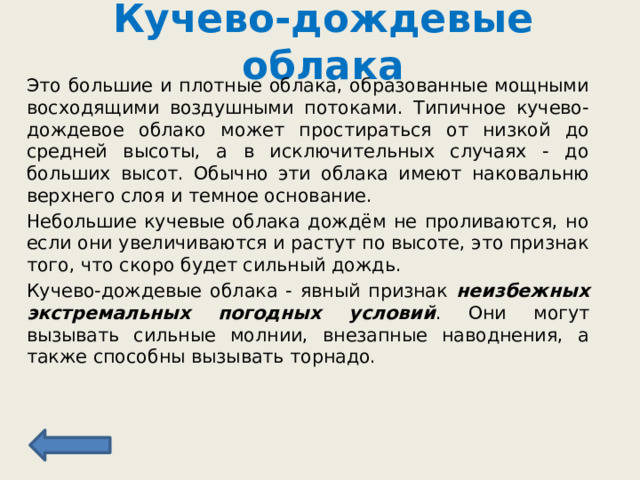 Кучево-дождевые облака Это большие и плотные облака, образованные мощными восходящими воздушными потоками. Типичное кучево-дождевое облако может простираться от низкой до средней высоты, а в исключительных случаях - до больших высот. Обычно эти облака имеют наковальню верхнего слоя и темное основание. Небольшие кучевые облака дождём не проливаются, но если они увеличиваются и растут по высоте, это признак того, что скоро будет сильный дождь.  Кучево-дождевые облака - явный признак неизбежных экстремальных погодных условий . Они могут вызывать сильные молнии, внезапные наводнения, а также способны вызывать торнадо. 