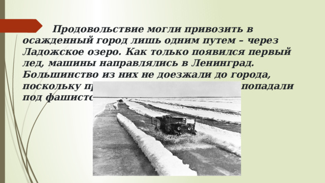  Продовольствие могли привозить в осажденный город лишь одним путем – через Ладожское озеро. Как только появился первый лед, машины направлялись в Ленинград. Большинство из них не доезжали до города, поскольку проваливались под лед или попадали под фашистский обстрел. 