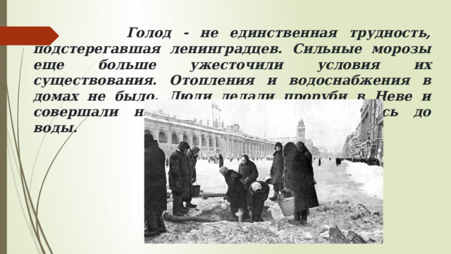 Голод - не единственная трудность, подстерегавшая ленинградцев. Сильные морозы еще больше ужесточили условия их существования. Отопления и водоснабжения в домах не было. Люди делали проруби в Неве и совершали настоящие подвиги, добираясь до воды.  