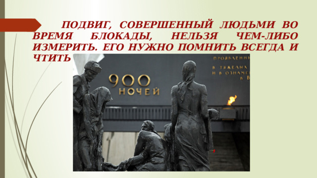 ПОДВИГ, СОВЕРШЕННЫЙ ЛЮДЬМИ ВО ВРЕМЯ БЛОКАДЫ, НЕЛЬЗЯ ЧЕМ-ЛИБО ИЗМЕРИТЬ. ЕГО НУЖНО ПОМНИТЬ ВСЕГДА И ЧТИТЬ ПАМЯТЬ ГЕРОЕВ. 