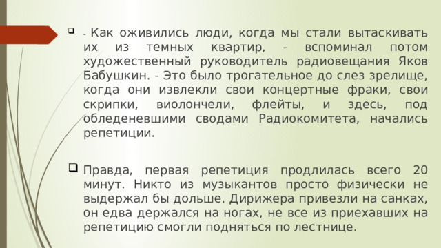 - Как оживились люди, когда мы стали вытаскивать их из темных квартир, - вспоминал потом художественный руководитель радиовещания Яков Бабушкин. - Это было трогательное до слез зрелище, когда они извлекли свои концертные фраки, свои скрипки, виолончели, флейты, и здесь, под обледеневшими сводами Радиокомитета, начались репетиции.   Правда, первая репетиция продлилась всего 20 минут. Никто из музыкантов просто физически не выдержал бы дольше. Дирижера привезли на санках, он едва держался на ногах, не все из приехавших на репетицию смогли подняться по лестнице. 