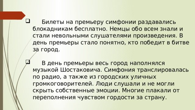  Билеты на премьеру симфонии раздавались блокадникам бесплатно. Немцы обо всем знали и стали невольными слушателями произведения. В день премьеры стало понятно, кто победит в битве за город.  В день премьеры весь город наполнялся музыкой Шостаковича. Симфония транслировалась по радио, а также из городских уличных громкоговорителей. Люди слушали и не могли скрыть собственные эмоции. Многие плакали от переполнения чувством гордости за страну. 