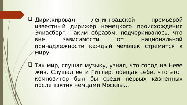 Дирижировал ленинградской премьерой известный дирижер немецкого происхождения Элиасберг. Таким образом, подчеркивалось, что вне зависимости от национальной принадлежности каждый человек стремится к миру. Так мир, слушая музыку, узнал, что город на Неве жив. Слушал ее и Гитлер, обещая себе, что этот композитор был бы среди первых казненных после взятия немцами Москвы… 