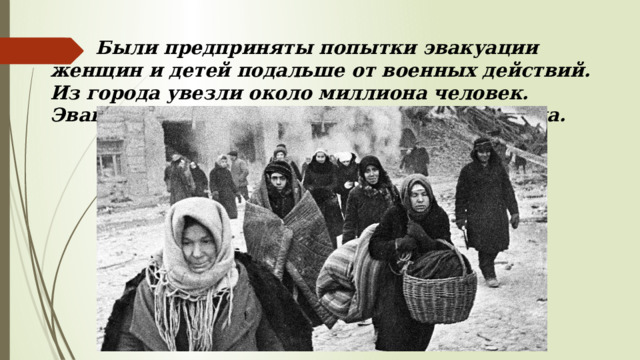  Были предприняты попытки эвакуации женщин и детей подальше от военных действий. Из города увезли около миллиона человек. Эвакуация продолжалась вплоть до 1943 года. 