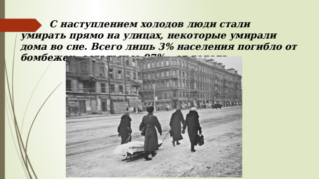  С наступлением холодов люди стали умирать прямо на улицах, некоторые умирали дома во сне. Всего лишь 3% населения погибло от бомбежек, остальные 97% - от голода . 