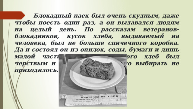  Блокадный паек был очень скудным, даже чтобы поесть один раз, а он выдавался людям на целый день. По рассказам ветеранов-блокадников, кусок хлеба, выдаваемый на человека, был не больше спичечного коробка. Да и состоял он из опилок, соды, бумаги и лишь малой части муки. Из-за этого хлеб был черствым и горьким на вкус, но выбирать не приходилось. 