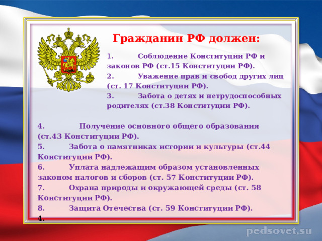 Гражданин РФ должен: 1 .  Соблюдение Конституции РФ и законов РФ (ст.15 Конституции РФ). 2.  Уважение прав и свобод других лиц (ст. 17 Конституции РФ). 3.  Забота о детях и нетрудоспособных родителях (ст.38 Конституции РФ). 4. Получение основного общего образования (ст.43 Конституции РФ). 5.  Забота о памятниках истории и культуры (ст.44 Конституции РФ). 6.  Уплата надлежащим образом установленных законом налогов и сборов (ст. 57 Конституции РФ). 7.  Охрана природы и окружающей среды (ст. 58 Конституции РФ). 8.  Защита Отечества (ст. 59 Конституции РФ). 4.  