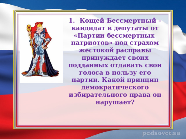 1. Кощей Бессмертный – кандидат в депутаты от «Партии бессмертных  патриотов» под страхом жестокой расправы принуждает своих подданных отдавать свои голоса в пользу его партии. Какой принцип демократического избирательного права он нарушает?   
