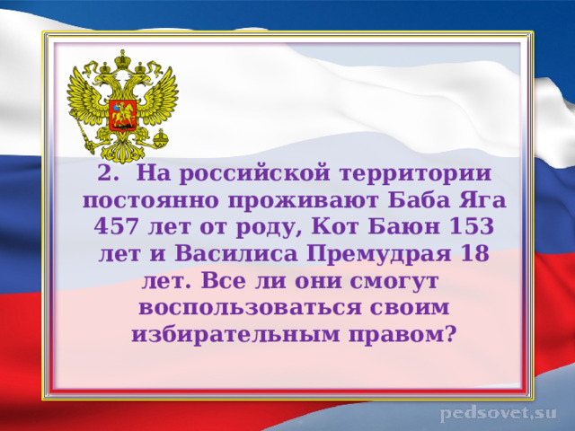 2. На российской территории постоянно проживают Баба Яга 457 лет от роду, Кот Баюн 153 лет и Василиса Премудрая 18 лет. Все ли они смогут  воспользоваться своим избирательным правом?   