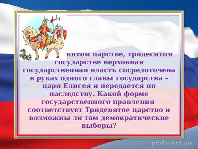 3. В тридевятом царстве, тридесятом государстве верховная государственная власть сосредоточена в руках одного главы государства – царя Елисея и передается по наследству. Какой форме государственного правления  соответствует Тридевятое царство и возможны ли там демократические выборы?   