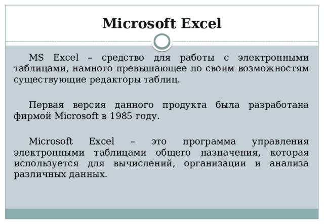 Microsoft Excel MS Excel – средство для работы с электронными таблицами, намного превышающее по своим возможностям существующие редакторы таблиц. Первая версия данного продукта была разработана фирмой Microsoft в 1985 году. Microsoft Excel – это программа управления электронными таблицами общего назначения, которая используется для вычислений, организации и анализа различных данных. 