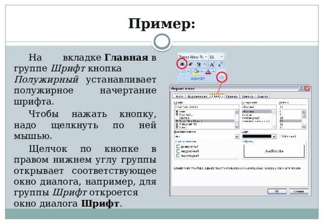 Пример: На вкладке  Главная  в группе  Шрифт  кнопка Полужирный устанавливает полужирное начертание шрифта. Чтобы нажать кнопку, надо щелкнуть по ней мышью. Щелчок по кнопке в правом нижнем углу группы открывает соответствующее окно диалога, например, для группы  Шрифт  откроется окно диалога  Шрифт . 