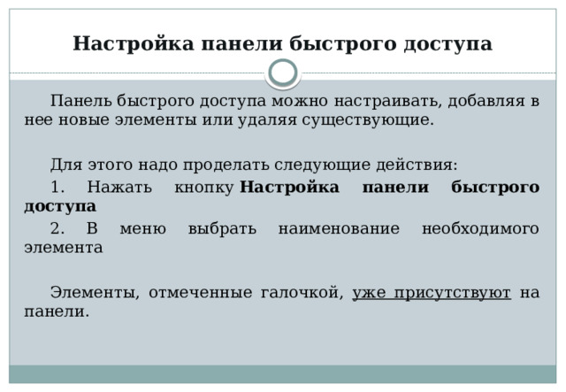 Настройка панели быстрого доступа Панель быстрого доступа можно настраивать, добавляя в нее новые элементы или удаляя существующие. Для этого надо проделать следующие действия: 1. Нажать кнопку  Настройка панели быстрого доступа 2. В меню выбрать наименование необходимого элемента Элементы, отмеченные галочкой, уже присутствуют на панели. 