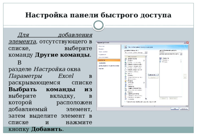 Настройка панели быстрого доступа Для добавления элемента , отсутствующего в списке, выберите команду  Другие команды . В разделе  Настройка  окна Параметры Excel в раскрывающемся списке Выбрать команды из выберите вкладку, в которой расположен добавляемый элемент, затем выделите элемент в списке и нажмите кнопку  Добавить . 