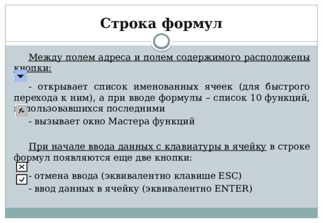 Строка формул Между полем адреса и полем содержимого расположены кнопки:  - открывает список именованных ячеек (для быстрого перехода к ним), а при вводе формулы – список 10 функций, использовавшихся последними - вызывает окно Мастера функций При начале ввода данных с клавиатуры в ячейку в строке формул появляются еще две кнопки: - отмена ввода (эквивалентно клавише ESC) - ввод данных в ячейку (эквивалентно ENTER) 