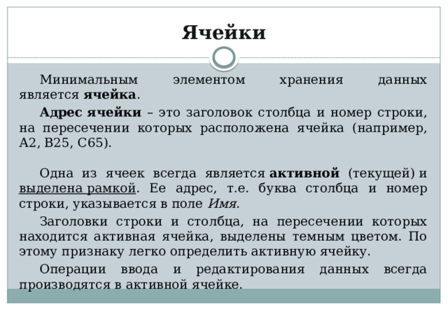 Ячейки Минимальным элементом хранения данных является  ячейка . Адрес ячейки – это заголовок столбца и номер строки, на пересечении которых расположена ячейка (например, А2, В25, С65). Одна из ячеек всегда является  активной (текущей) и выделена рамкой . Ее адрес, т.е. буква столбца и номер строки, указывается в поле  Имя . Заголовки строки и столбца, на пересечении которых находится активная ячейка, выделены темным цветом. По этому признаку легко определить активную ячейку. Операции ввода и редактирования данных всегда производятся в активной ячейке. 