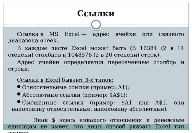 Ссылки Ссылка в MS Excel — адрес ячейки или связного диапазона ячеек. В каждом листе Excel может быть (В 16384 (2 в 14 степени) столбцов и 1048576 (2 в 20 степени) строк). Адрес ячейки определяется пересечением столбца и строки. Ссылки в Excel бывают 3-х типов: Относительные ссылки (пример: A1); Абсолютные ссылки (пример: $A$1); Смешанные ссылки (пример: $A1 или A$1, они наполовину относительные, наполовину абсолютные).  Знак $ здесь никакого отношения к денежным единицам не имеет, это лишь способ указать Excel тип ссылки. 