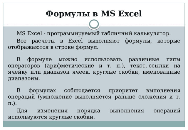 Формулы в MS Excel MS Excel - программируемый табличный калькулятор. Все расчеты в Excel выполняют формулы, которые отображаются в строке формул. В формуле можно использовать различные типы операторов (арифметические и т. п.), текст, ссылки на ячейку или диапазон ячеек, круглые скобки, именованные диапазоны. В формулах соблюдается приоритет выполнения операций (умножение выполняется раньше сложения и т. п.). Для изменения порядка выполнения операций используются круглые скобки. 